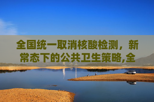 全国统一取消核酸检测，新常态下的公共卫生策略,全国统一取消做核酸检测