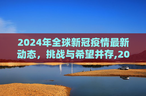 2024年全球新冠疫情最新动态，挑战与希望并存,2024全球新冠疫情最新动态