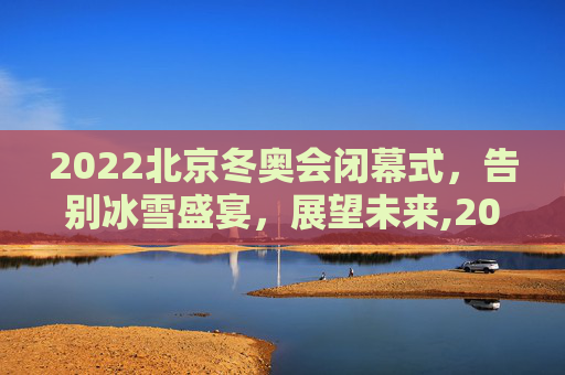 2022北京冬奥会闭幕式，告别冰雪盛宴，展望未来,2022冬奥会闭幕式时间