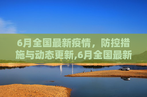 6月全国最新疫情，防控措施与动态更新,6月全国最新疫情