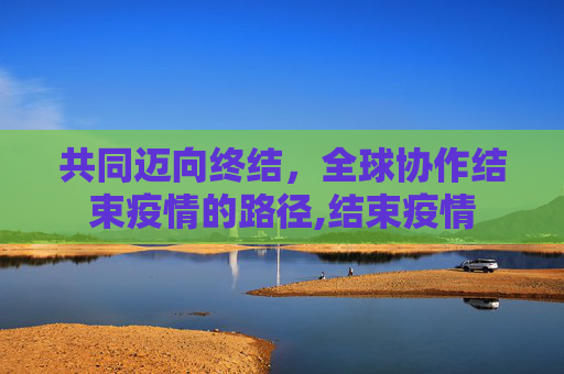 共同迈向终结，全球协作结束疫情的路径,结束疫情