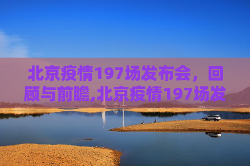 北京疫情197场发布会，回顾与前瞻,北京疫情197场发布会