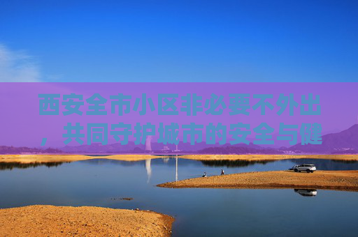 西安全市小区非必要不外出，共同守护城市的安全与健康,西安全市小区非必要不外出