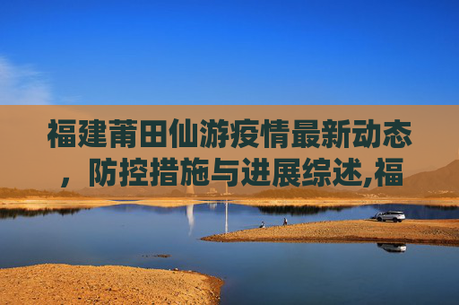 福建莆田仙游疫情最新动态，防控措施与进展综述,福建莆田仙游疫情最新消息