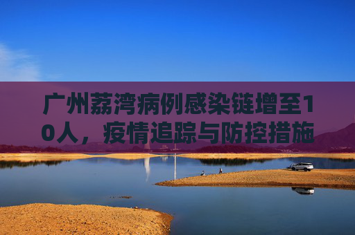 广州荔湾病例感染链增至10人，疫情追踪与防控措施,广州荔湾病例感染链增至10人