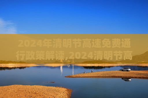 2024年清明节高速免费通行政策解读,2024清明节高速免费几天