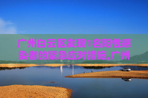 广州白云区发现1名阳性感染者的紧急应对措施,广州白云发现1名阳性感染者