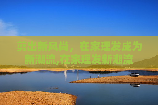 剪出新风尚，在家理发成为新潮流,在家理发新潮流