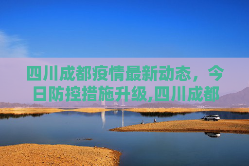 四川成都疫情最新动态，今日防控措施升级,四川成都疫情最新消息今天又封了
