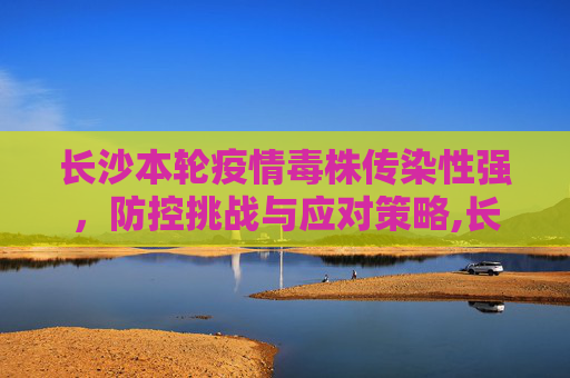 长沙本轮疫情毒株传染性强，防控挑战与应对策略,长沙本轮疫情毒株传染性强