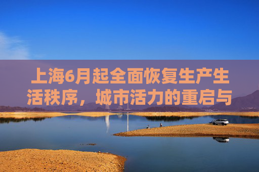 上海6月起全面恢复生产生活秩序，城市活力的重启与挑战,上海6月起全面恢复正常生产生活秩序