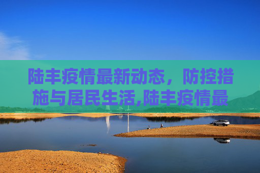 陆丰疫情最新动态，防控措施与居民生活,陆丰疫情最新动态