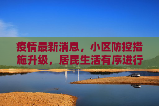疫情最新消息，小区防控措施升级，居民生活有序进行,疫情最新消息小区