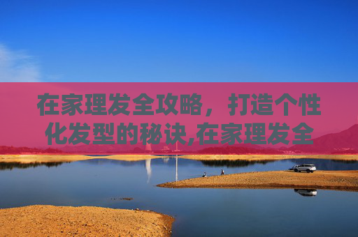 在家理发全攻略，打造个性化发型的秘诀,在家理发全攻略