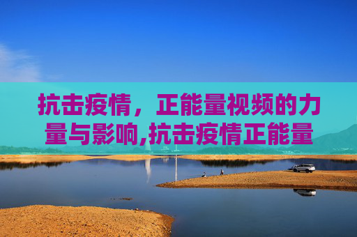 抗击疫情，正能量视频的力量与影响,抗击疫情正能量视频
