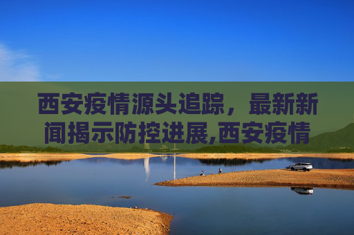 西安疫情源头追踪，最新新闻揭示防控进展,西安疫情源头最新新闻