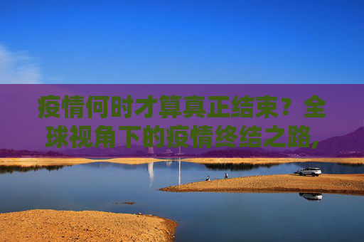 疫情何时才算真正结束？全球视角下的疫情终结之路,疫情何时才算真正结束？