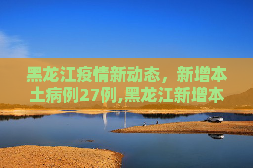 黑龙江疫情新动态，新增本土病例27例,黑龙江新增本土27例