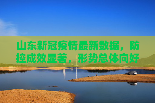 山东新冠疫情最新数据，防控成效显著，形势总体向好,山东新冠疫情最新数据