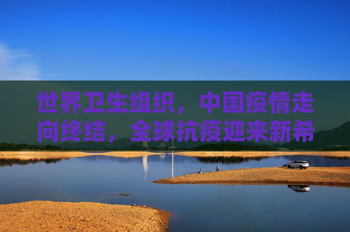 世界卫生组织，中国疫情走向终结，全球抗疫迎来新希望,世卫:中国疫情正在结束