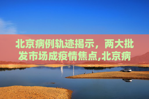 北京病例轨迹揭示，两大批发市场成疫情焦点,北京病例轨迹涉两大批发市场