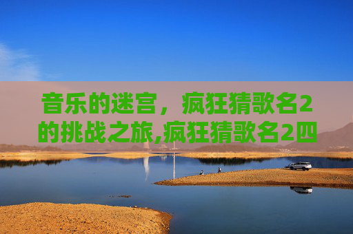 音乐的迷宫，疯狂猜歌名2的挑战之旅,疯狂猜歌名2四个字
