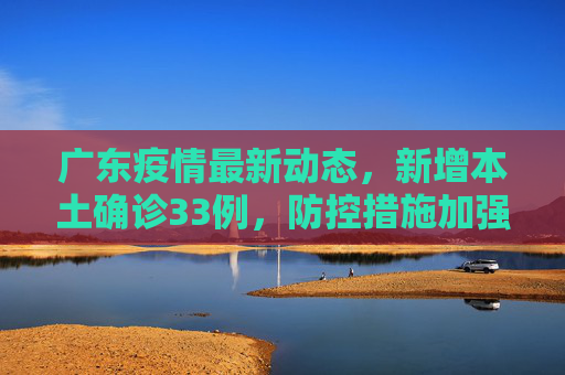 广东疫情最新动态，新增本土确诊33例，防控措施加强,广东增本土确诊33例