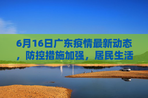 6月16日广东疫情最新动态，防控措施加强，居民生活有序,6月16广东最新疫情