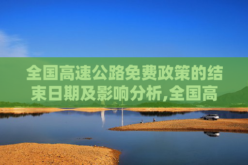 全国高速公路免费政策的结束日期及影响分析,全国高速公路免费到什么时候结束