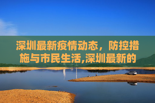 深圳最新疫情动态，防控措施与市民生活,深圳最新的疫情