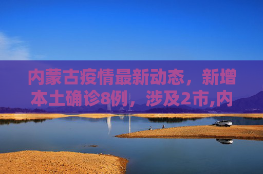内蒙古疫情最新动态，新增本土确诊8例，涉及2市,内蒙古新增本土确诊8例涉及2市