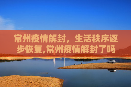 常州疫情解封，生活秩序逐步恢复,常州疫情解封了吗
