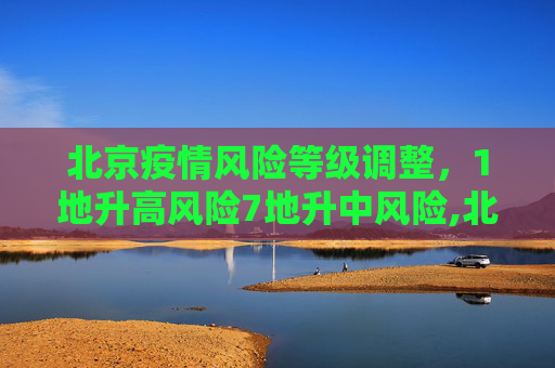 北京疫情风险等级调整，1地升高风险7地升中风险,北京1地升高风险7地升中风险