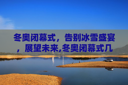 冬奥闭幕式，告别冰雪盛宴，展望未来,冬奥闭幕式几号几点的简单介绍