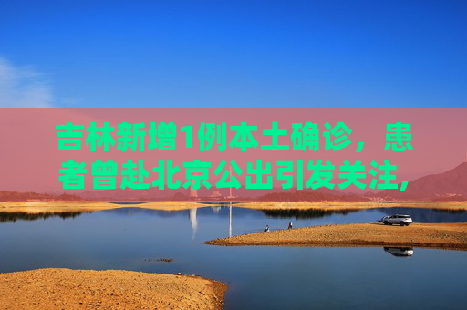 吉林新增1例本土确诊，患者曾赴北京公出引发关注,吉林新增1例本土确诊曾赴北京公出