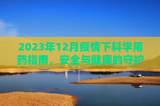 2023年12月疫情下科学用药指南，安全与健康的守护,2023年12月疫情下科学用药指南