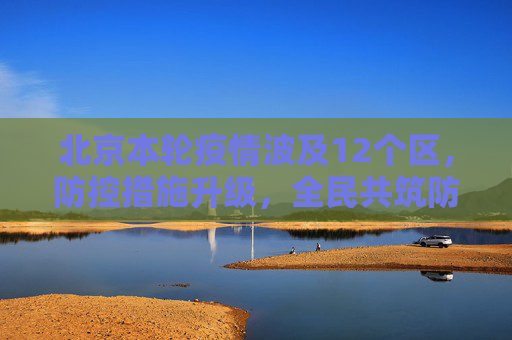 北京本轮疫情波及12个区，防控措施升级，全民共筑防线,北京本轮疫情涉及12个区