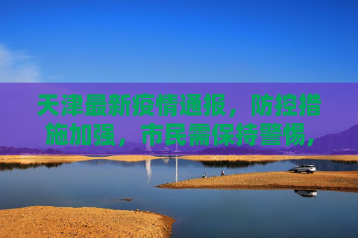 天津最新疫情通报，防控措施加强，市民需保持警惕,天津最新疫情通报