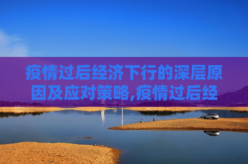 疫情过后经济下行的深层原因及应对策略,疫情过后经济下行的深层原因及应对策略