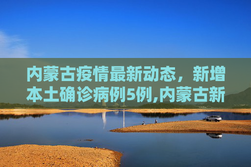 内蒙古疫情最新动态，新增本土确诊病例5例,内蒙古新增本土确诊病例5例