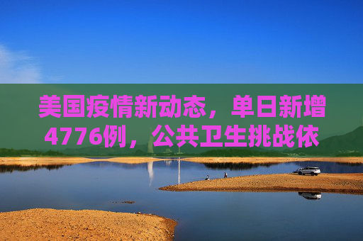 美国疫情新动态，单日新增4776例，公共卫生挑战依旧严峻,美国新增4776例