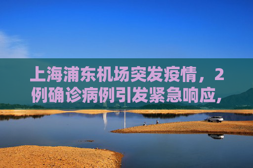 上海浦东机场突发疫情，2例确诊病例引发紧急响应,上海浦东机场发现2例确诊