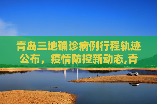 青岛三地确诊病例行程轨迹公布，疫情防控新动态,青岛三地确诊病例行程轨迹公布