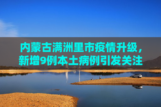 内蒙古满洲里市疫情升级，新增9例本土病例引发关注,内蒙古满洲里新增9例本土病例