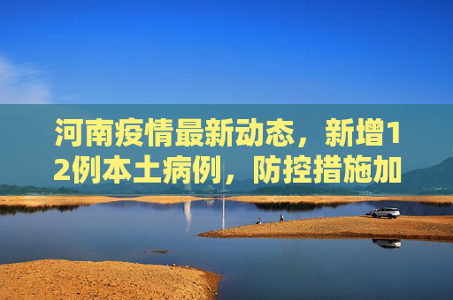 河南疫情最新动态，新增12例本土病例，防控措施加码,河南新增12例本土