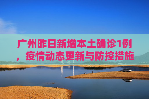 广州昨日新增本土确诊1例，疫情动态更新与防控措施,广州昨日新增本土确诊1例
