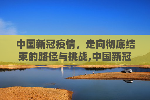 中国新冠疫情，走向彻底结束的路径与挑战,中国新冠疫情何时彻底结束