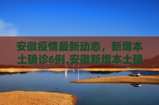 安徽疫情最新动态，新增本土确诊6例,安徽新增本土确诊6例