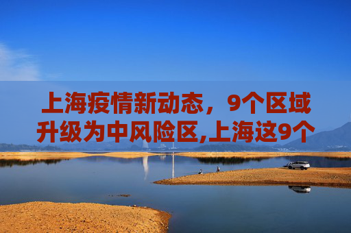 上海疫情新动态，9个区域升级为中风险区,上海这9个区域划为疫情中风险区