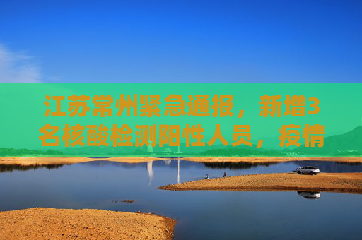 江苏常州紧急通报，新增3名核酸检测阳性人员，疫情防控形势严峻,江苏常州新增3名核酸检测阳性人员